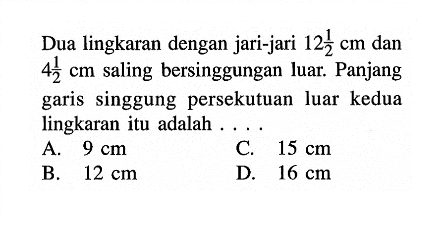 Dua lingkaran dengan jari-jari  12 1/2 cm  dan  4 1/2 cm  saling bersinggungan luar. Panjang garis singgung persekutuan luar kedua lingkaran itu adalah ....A.  9 cm C.  15 cm B.  12 cm D.  16 cm 