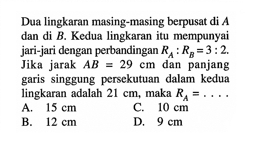 Dua lingkaran masing-masing berpusat di A dan di B. Kedua lingkaran itu mempunyai jari-jari dengan perbandingan RA:RB=3:2. Jika jarak AB=29 cm dan panjang garis singgung persekutuan dalam kedua lingkaran adalah 21 cm, maka RA=... 