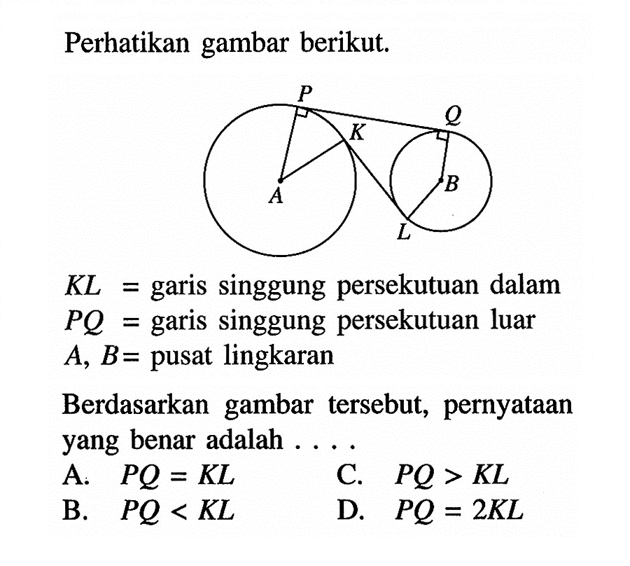 Perhatikan gambar berikut.P Q K A B L KL=  garis singgung persekutuan dalam PQ=  garis singgung persekutuan luar A, B=  pusat lingkaranBerdasarkan gambar tersebut, pernyataan yang benar adalah ....A.  PQ=KL C.  PQ>KL B.  PQ<KL D.  PQ=2L 