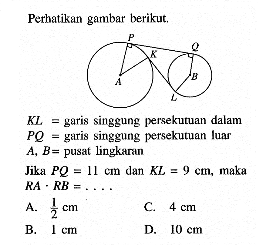 Perhatikan gambar berikut. KL= garis singgung persekutuan dalam PQ= garis singgung persekutuan luar A, B= pusat lingkaranJika PQ=11 cm dan KL=9 cm, maka RA.RB=... . A. 1/2 cm C. 4 cm B. 1 cm D. 10 cm