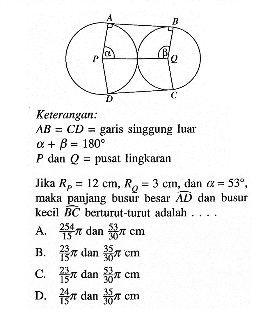 A B P alpha beta Q D C Keterangan:AB=CD= garis singgung luar alpha+beta=180P dan Q= pusat lingkaranJika RP=12 cm, RQ=3 cm, dan a=53, maka panjang busur besar AD dan busur kecil BC berturut-turut adalah ....