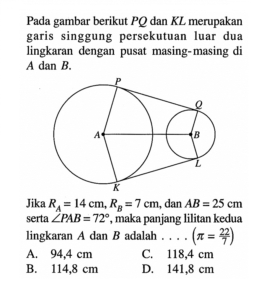 Pada gambar berikut PQ dan KL merupakan garis singgung persekutuan luar dua lingkaran dengan pusat masing-masing di A dan B.Jika RA=14 cm, RB=7 cm, dan  AB=25 cm serta sudut PAB=72, maka panjang lilitan kedua lingkaran A dan B adalah....(pi=22/7) 