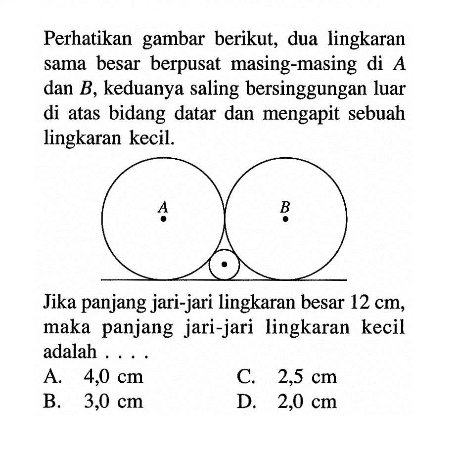 Perhatikan gambar berikut, dua lingkaran sama besar berpusat masing-masing di A dan B, keduanya saling bersinggungan luar di atas bidang datar dan mengapit sebuah lingkaran kecil.A B Jika panjang jari-jari lingkaran besar 12 cm, maka panjang jari-jari lingkaran kecil adalah .... 