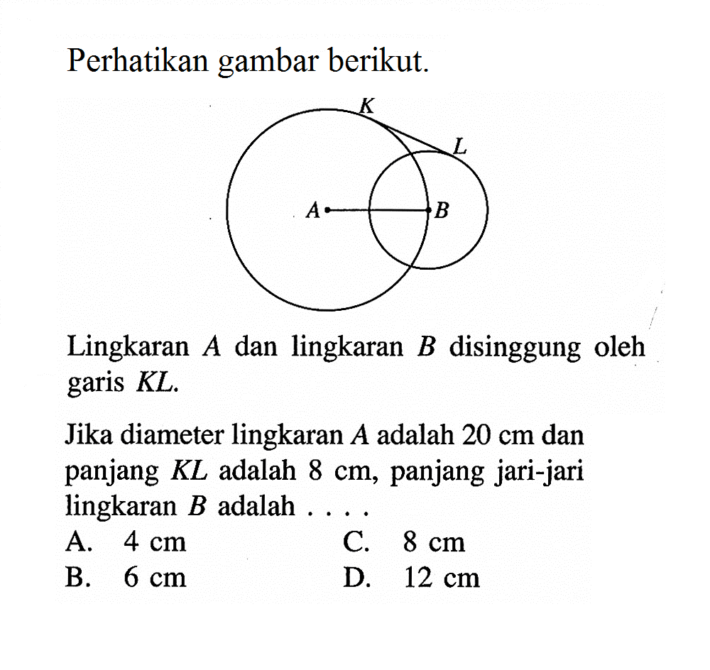 Perhatikan gambar berikut.Lingkaran  A  dan lingkaran  B  disinggung oleh garis  KL .Jika diameter lingkaran  A  adalah  20 cm  dan panjang  KL  adalah  8 cm , panjang jari-jari lingkaran  B  adalah ....