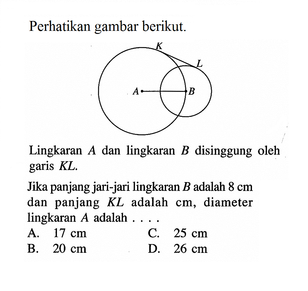 Perhatikan gambar berikut. K L A B
Lingkaran  A  dan lingkaran  B  disinggung oleh garis KL.
Jika panjang jari-jari lingkaran  B  adalah  8 cm  dan panjang  KL  adalah  cm, diameter lingkaran  A  adalah  .... 
A.  17 cm 
C.  25 cm 
B.  20 cm 
D.  26 cm 