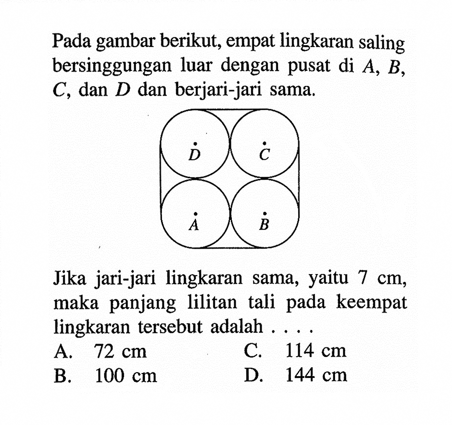 Pada gambar berikut, empat lingkaran saling bersinggungan luar dengan pusat di  A, B, C, dan D dan berjari-jari sama.A B C DJika jari-jari lingkaran sama, yaitu 7 cm, maka panjang lilitan tali pada keempat lingkaran tersebut adalah ....