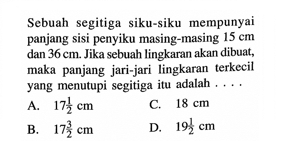 Sebuah segitiga siku-siku mempunyai panjang sisi penyiku masing-masing 15 cm dan 36 cm. Jika sebuah lingkaran akan dibuat, maka panjang jari-jari lingkaran terkecil yang menutupi segitiga itu adalah ....