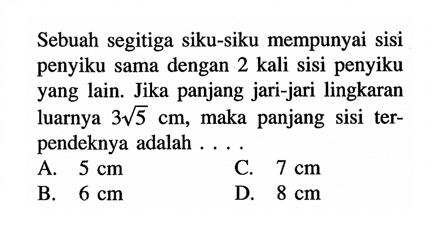 Sebuah segitiga siku-siku mempunyai sisi penyiku sama dengan 2 kali sisi penyiku yang lain. Jika panjang jari-jari lingkaran luarnya 3 akar(5) cm, maka panjang sisi terpendeknya adalah ....