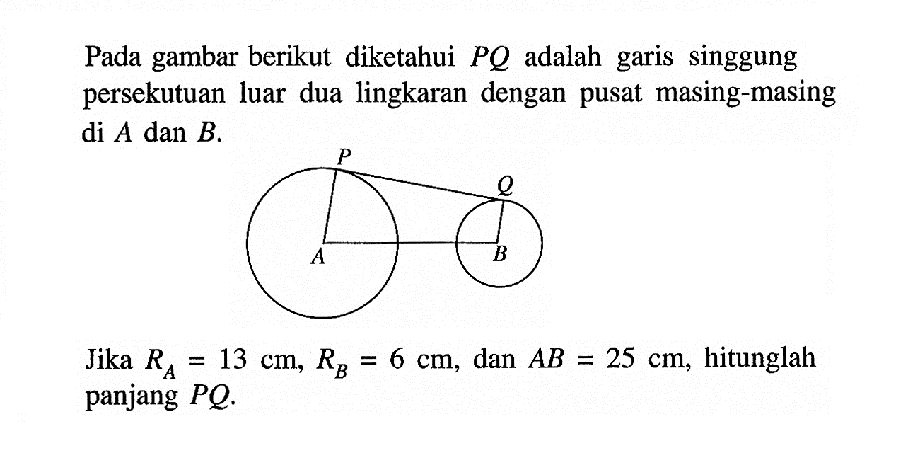 Pada gambar berikut diketahui PQ adalah garis singgung persekutuan luar dua lingkaran dengan pusat masing-masing di A dan B.  Jika RA=13 cm, RB=6 cm, dan AB=25 cm, hitunglah panjang PQ.