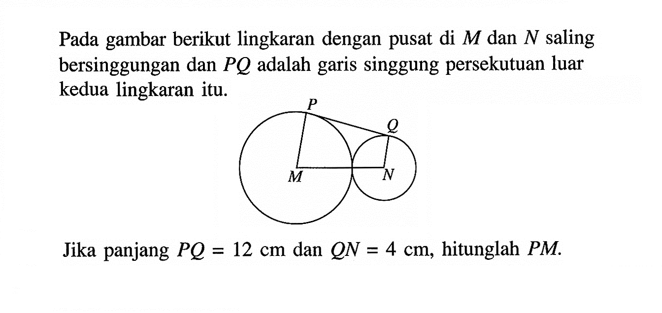 Pada gambar berikut lingkaran dengan pusat di  M  dan  N  saling bersinggungan dan  PQ  adalah garis singgung persekutuan luar kedua lingkaran itu.Jika panjang  PQ=12 cm  dan  QN=4 cm , hitunglah  PM .