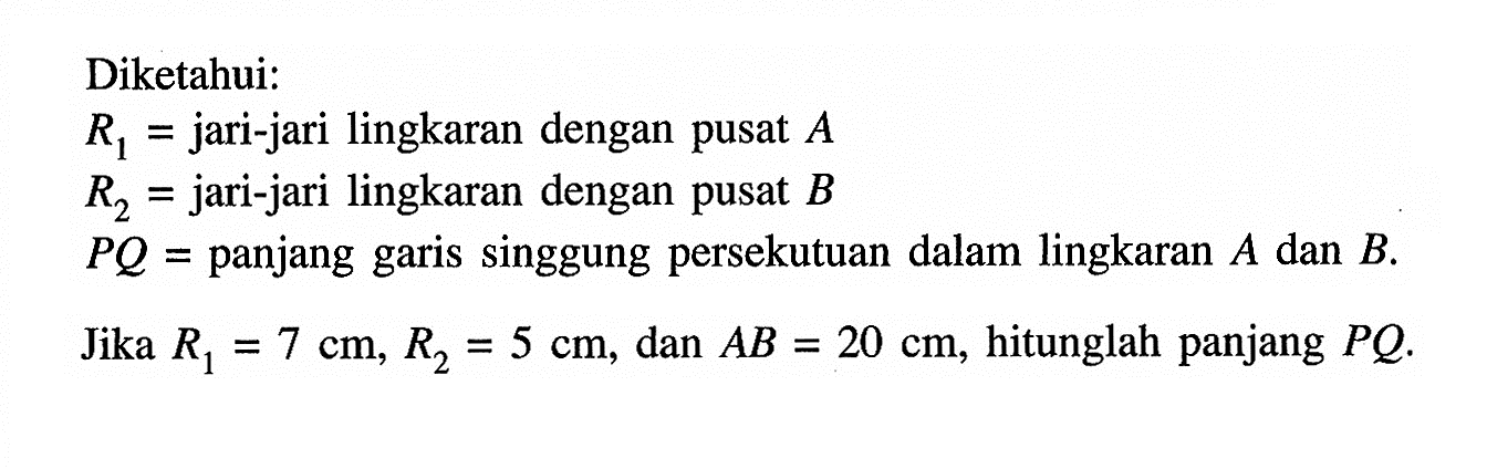 Diketahui:R1 = jari-jari lingkaran dengan pusat A R2 = jari-jari lingkaran dengan pusat B PQ = panjang garis singgung persekutuan dalam lingkaran A dan B.Jika R1=7 cm, R2=5 cm, dan AB=20 cm, hitunglah panjang PQ. 