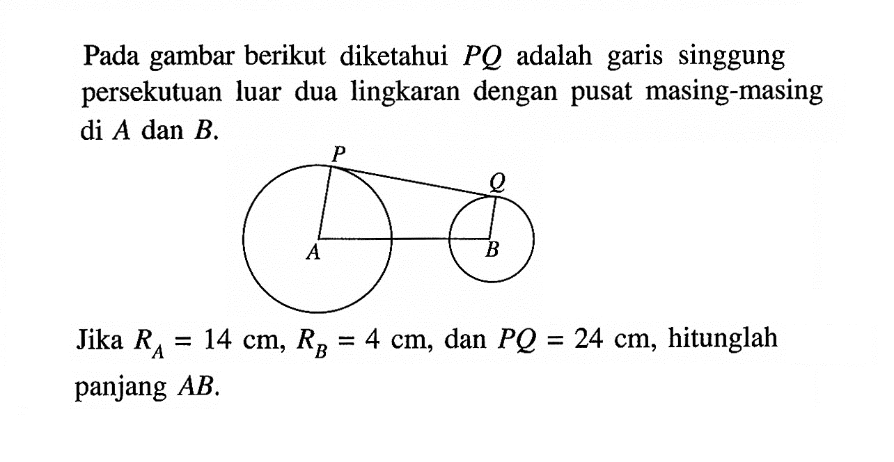 Pada gambar berikut diketahui PQ adalah garis singgung persekutuan luar dua lingkaran dengan pusat masing-masing di A dan B.Jika RA=14 cm, RB=4 cm, dan PQ=24 cm, hitunglah panjang AB.