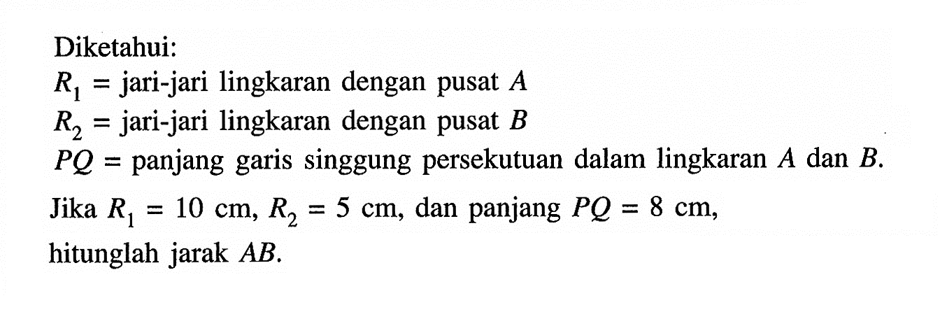 Diketahui: R1= jari-jari lingkaran dengan pusat  A  R2= jari-jari lingkaran dengan pusat  B  P Q=  panjang garis singgung persekutuan dalam lingkaran  A  dan  B .Jika  R1=10 cm, R2=5 cm, dan panjang  PQ=8 cm, hitunglah jarak  AB.