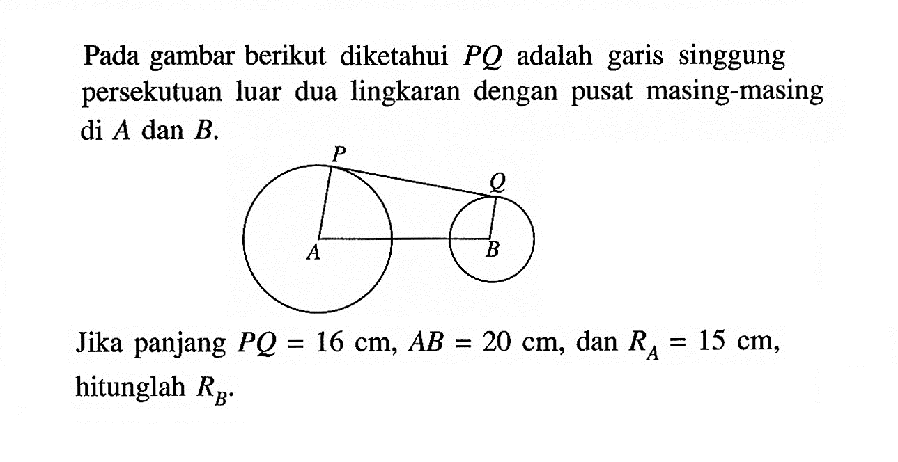 Pada gambar berikut diketahui PQ adalah garis singgung persekutuan luar dua lingkaran dengan pusat masing-masing di A dan B.Jika panjang PQ=16 cm, AB=20 cm, dan RA=15 cm, hitunglah RB.