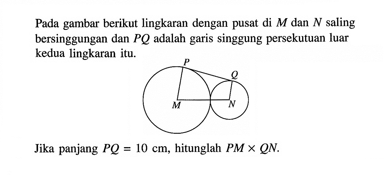 Pada gambar berikut lingkaran dengan pusat di  M  dan  N  saling bersinggungan dan  PQ  adalah garis singgung persekutuan luar kedua lingkaran itu.Jika panjang  PQ=10 cm , hitunglah PM x QN.