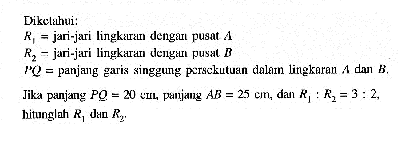 Diketahui:R1= jari-jari lingkaran dengan pusat A R2= jari-jari lingkaran dengan pusat BPQ= panjang garis singgung persekutuan dalam lingkaran A dan B. Jika panjang PQ=20 cm, panjang AB=25 cm, dan R1:R2=3:2, hitunglah R1 dan R2. 