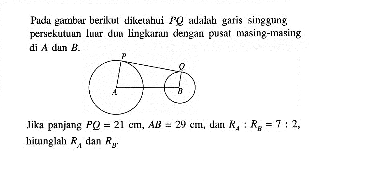 Pada gambar berikut diketahui PQ adalah garis singgung persekutuan luar dua lingkaran dengan pusat masing-masing di A dan B.Jika panjang PQ=21 cm, AB=29 cm, dan RA:RB=7:2, hitunglah RA dan RB.