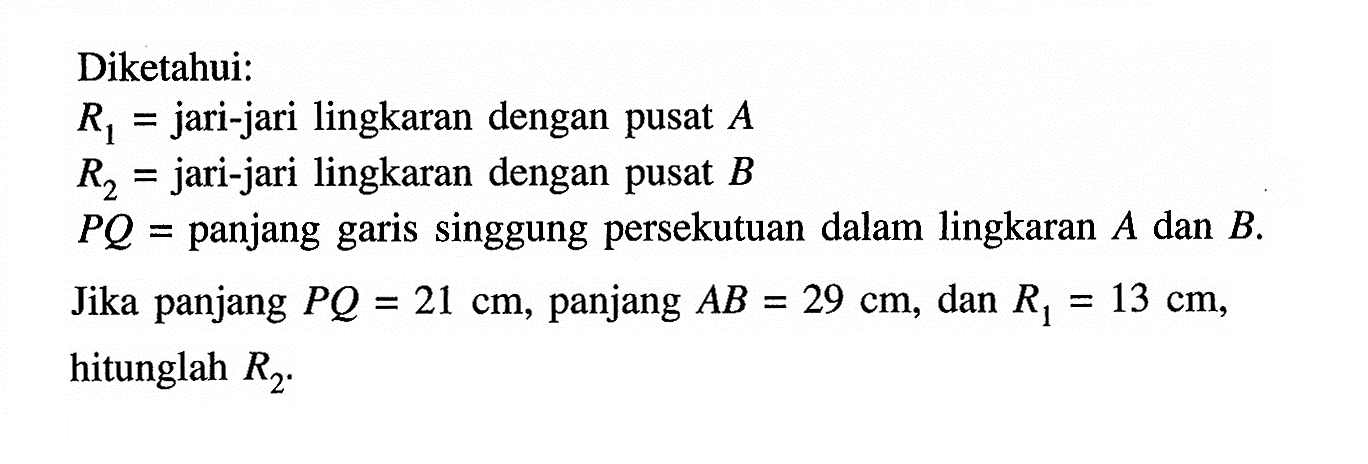 Diketahui: R1=jari-jari lingkaran dengan pusat  A  R2=jari-jari lingkaran dengan pusat  B  PQ=panjang garis singgung persekutuan dalam lingkaran  A  dan  B . Jika panjang  PQ=21 cm , panjang  AB=29 cm , dan  R1=13 cm , hitunglah  R2 .