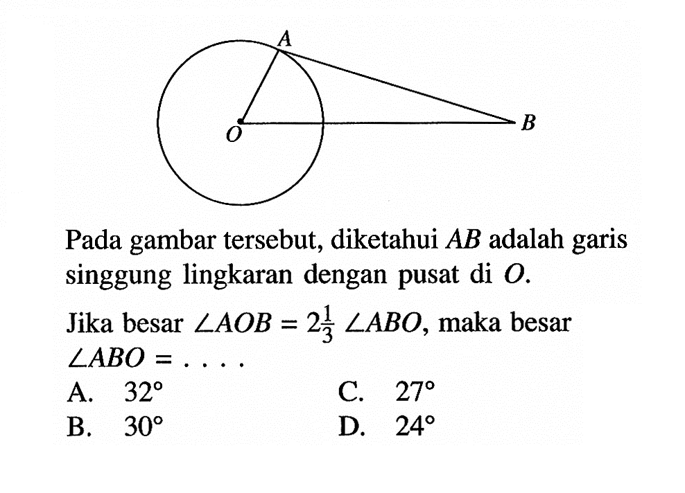 AOBPada gambar tersebut, diketahui AB adalah garis singgung lingkaran dengan pusat di O.Jika besar sudut AOB=2 1/3 sudut ABO, maka besar sudut ABO=... . A. 32 C. 27 B. 30 D. 24