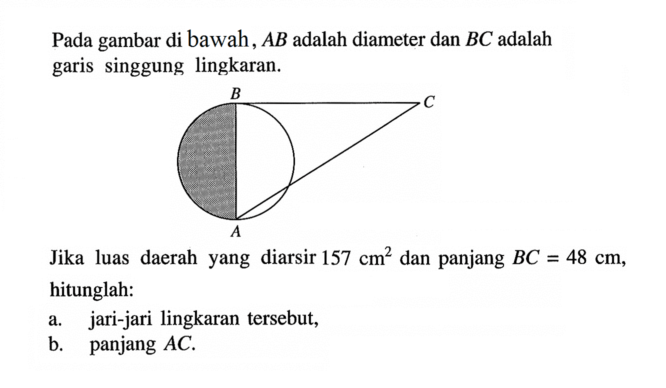 Pada gambar di bawah, A B adalah diameter dan B C adalah garis singgung lingkaran.B C AJika luas daerah yang diarsir 157 cm^2 dan panjang B C=48 cm, hitunglah:a. jari-jari lingkaran tersebut,b. panjang A C.