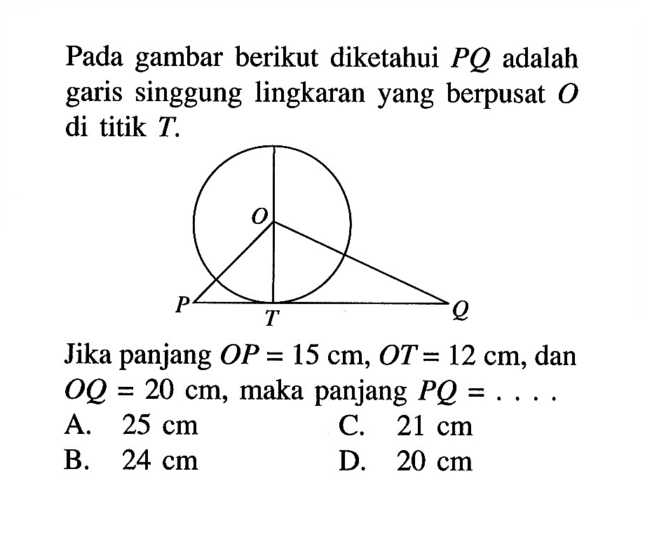 Pada gambar berikut diketahui PQ adalah garis singgung lingkaran yang berpusat O di titik T. O P T Q 
Jika panjang OP=15 cm, OT=12 cm, dan OQ=20 cm, maka panjang PQ= ..... 
A. 25 cm 
C. 21 cm 
B. 24 cm 
D. 20 cm 