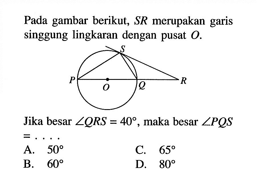 Pada gambar berikut, SR merupakan garis singgung lingkaran dengan pusat O. S P O Q R Jika besar sudut QRS=40, maka besar sudut PQS = ..... 