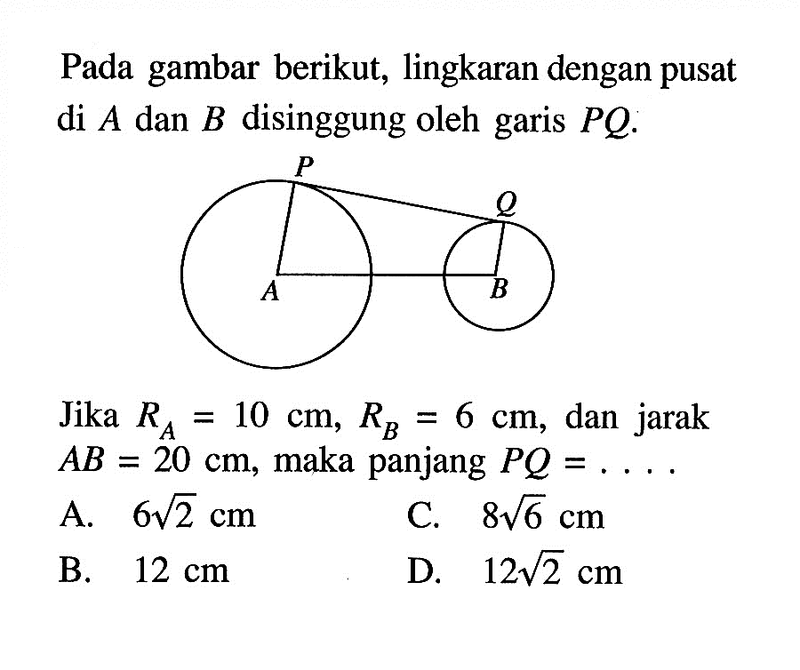 Pada gambar berikut, lingkaran dengan pusat di  A  dan  B  disinggung oleh garis  PQ.P Q A BJika  RA=10 cm, RB=6 cm , dan jarak  AB=20 cm , maka panjang  PQ=... . 