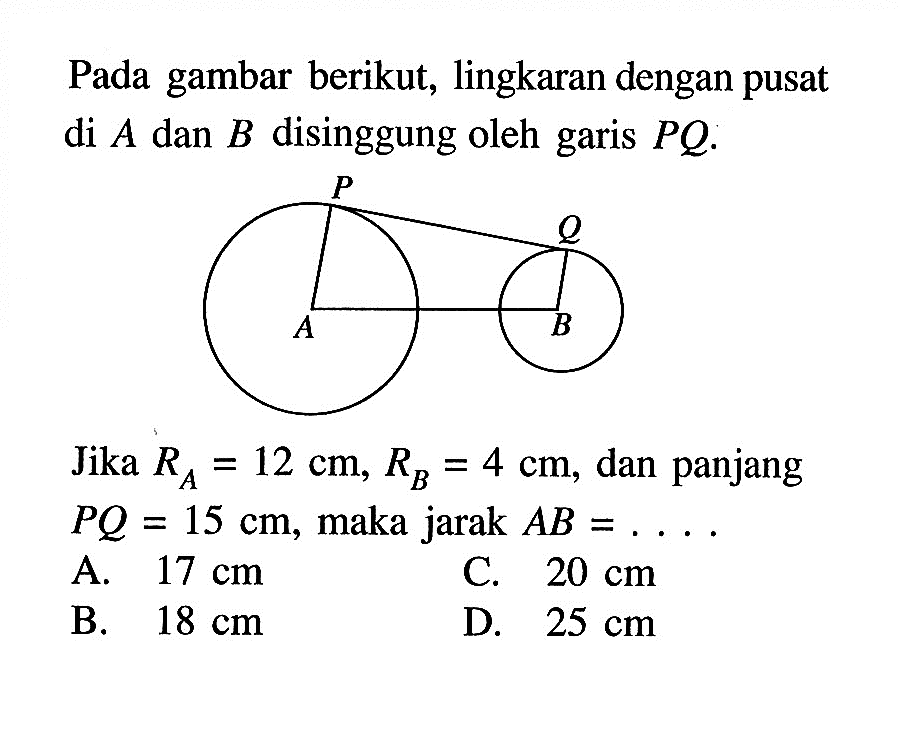 Pada gambar berikut, lingkaran dengan pusat di A dan B disinggung oleh garis PQ .Jika RA=12 cm, RB=4 cm, dan panjang PQ=15 cm, maka jarak AB= ....