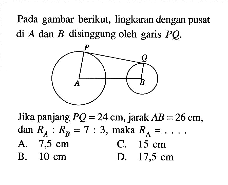 Pada gambar berikut, lingkaran dengan pusat di A dan B disinggung oleh garis PQ. Jika panjang PQ=24 cm, jarak AB=26 cm, dan RA:RB=7:3, maka RA=... 