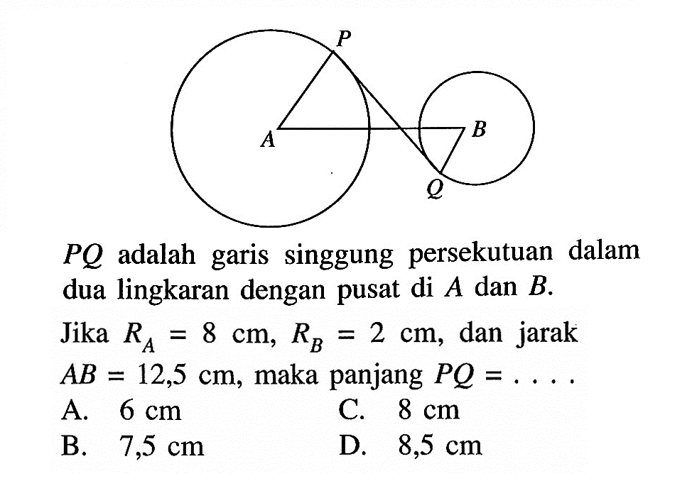  PQ  adalah garis singgung persekutuan dalam dua lingkaran dengan pusat di  A  dan  B .Jika  RA=8 cm, RB=2 cm , dan jarak  AB=12,5 cm , maka panjang  PQ=... .