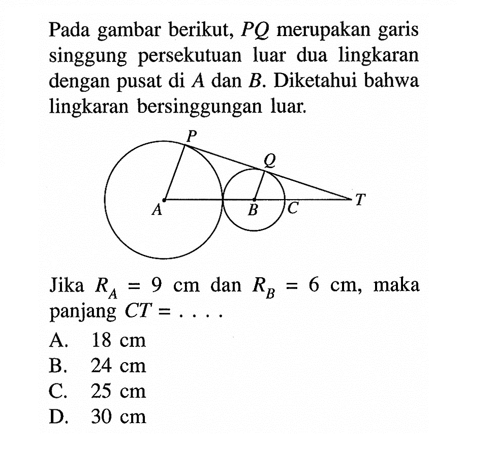 Pada gambar berikut, P Q merupakan garis singgung persekutuan luar dua lingkaran dengan pusat di A dan B. Diketahui bahwa lingkaran bersinggungan luar.Jika RA=9 cm dan RB=6 cm, maka panjang CT=.....A. 18 cmB. 24 cmC. 25 cmD. 30 cm