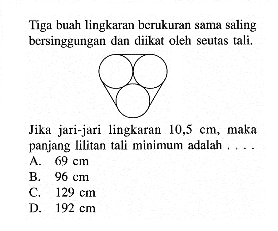 Tiga buah lingkaran berukuran sama saling bersinggungan dan diikat oleh seutas tali. Jika jari-jari lingkaran 10,5 cm, maka panjang lilitan tali minimum adalah .... A. 69 cm B. 96 cm C. 129 cm D. 192 cm