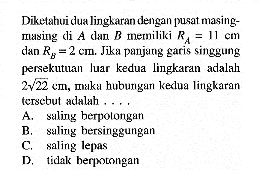 Diketahui dua lingkaran dengan pusat masing-masing di A dan B memiliki RA=11 cm dan RB=2 cm. Jika panjang garis singgung persekutuan luar kedua lingkaran adalah 2 akar(22) cm, maka hubungan kedua lingkaran tersebut adalah .... A. saling berpotongan B. saling bersinggungan C. saling lepas D. tidak berpotongan 