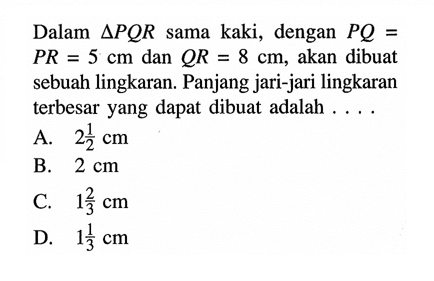 Dalam segitiga PQR sama kaki, dengan PQ=PR=5 cm dan QR=8 cm, akan dibuat sebuah lingkaran. Panjang jari-jari lingkaran terbesar yang dapat dibuat adalah....