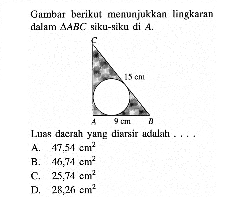 Gambar berikut menunjukkan lingkaran dalam  segitiga ABC  siku-siku di  A .C 15 cm A 9 cm B Luas daerah yang diarsir adalah .... A.  47,54 cm^2 
B.  46,74 cm^2 
C.  25,74 cm^2 
D.  28,26 cm^2 