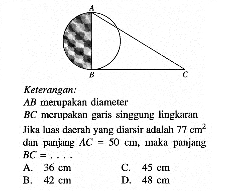 A B C Keterangan: AB merupakan diameter BC merupakan garis singgung lingkaranJika luas daerah yang diarsir adalah 77 cm^2 dan panjang AC=50 cm, maka panjang BC= ..... 