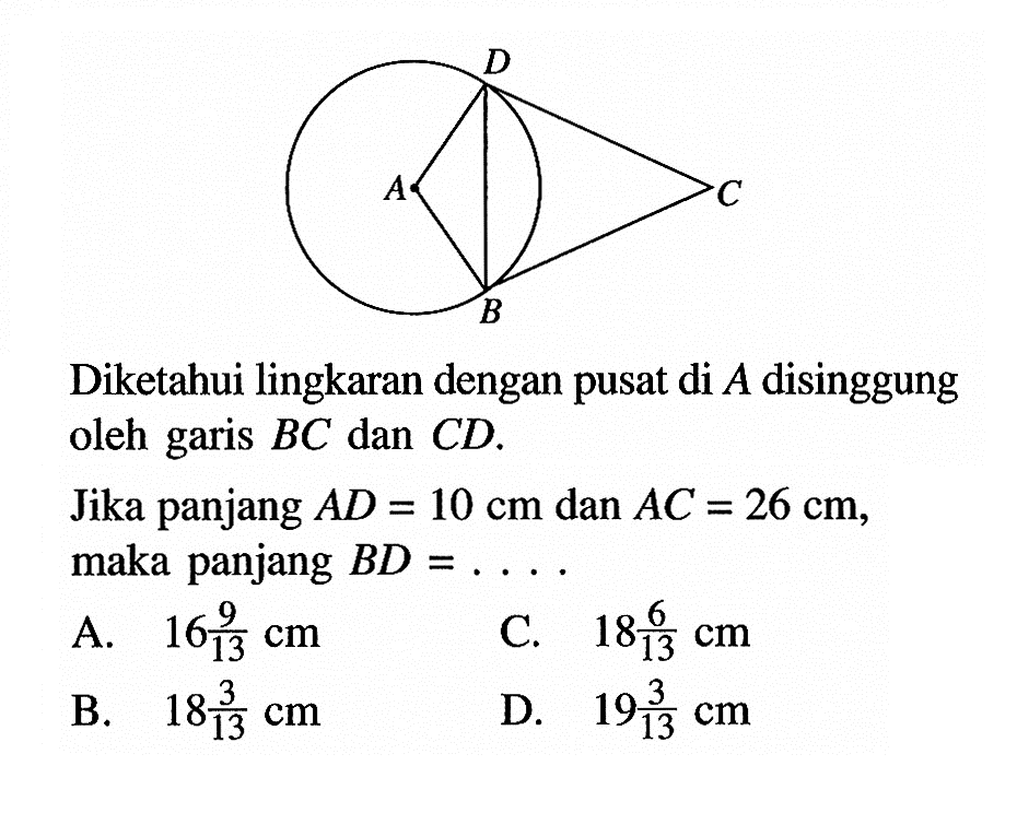 Diketahui lingkaran dengan pusat di  A  disinggung oleh garis  BC  dan  CD .Jika panjang  AD=10 cm  dan  AC=26 cm , maka panjang  BD=... .A.  16 9/13 cm C.  18 6/13 cm B.  18 3/13 cm D.  19 3/13 cm 