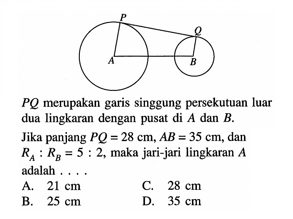 PQ merupakan garis singgung persekutuan luar dua lingkaran dengan pusat di A dan B. Jika panjang PQ=28 cm, AB=35 cm, dan RA:RB=5:2, maka jari-jari lingkaran A adalah ....