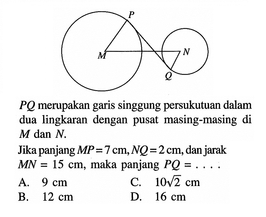  PQ  merupakan garis singgung persukutuan dalam dua lingkaran dengan pusat masing-masing di  M dan N .Jika panjang  MP=7 cm, NQ=2 cm , dan jarak  MN=15 cm , maka panjang  PQ=... .