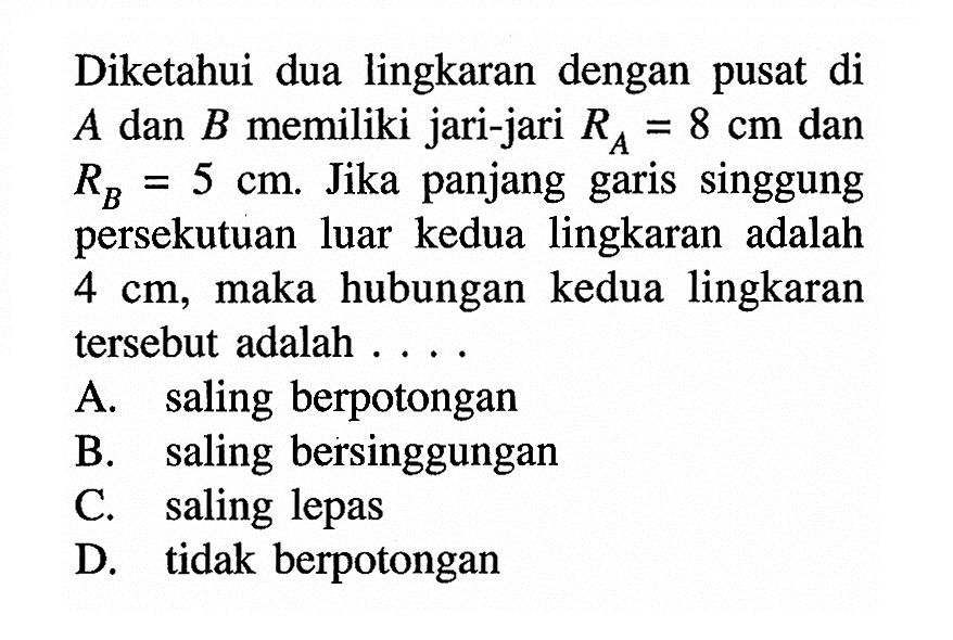 Diketahui dua lingkaran dengan pusat di A dan B memiliki jari-jari RA=8 cm dan RB=5 cm. Jika panjang garis singgung persekutuan luar kedua lingkaran adalah 4 cm, maka hubungan kedua lingkaran tersebut adalah....