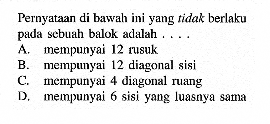 Pernyataan di bawah ini yang tidak berlaku pada sebuah balok adalah ... A. mempunyai 12 rusuk B. mempunyai 12 diagonal sisi C. mempunyai 4 diagonal ruang D. mempunyai 6 sisi yang luasnya sama