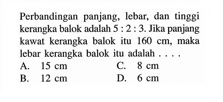 Perbandingan panjang, lebar, dan tinggi kerangka balok adalah 5:2:3. Jika panjang kawat kerangka balok itu 160 cm, maka lebar kerangka balok itu adalah ....