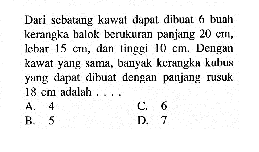 Dari sebatang kawat dapat dibuat 6 buah kerangka balok berukuran panjang 20 cm, lebar 15 cm, dan tinggi 10 cm. Dengan kawat yang sama, banyak kerangka kubus yang dapat dibuat dengan panjang rusuk 18 cm adalah ...