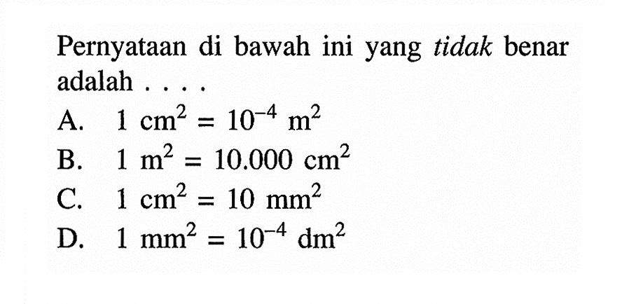 Pernyataan di bawah ini yang tidak benar adalah .
A.  1 cm^2=10^-4 m^2 
B.  1 m^2=10.000 cm^2 
C.  1 cm^2=10 mm^2 
D.  1 mm^2=10^-4 dm^2 