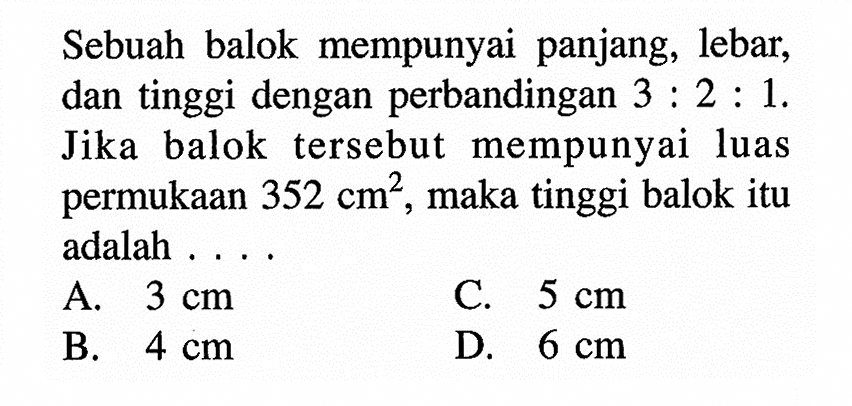 Sebuah balok mempunyai panjang, lebar, dan tinggi dengan perbandingan 3:2:1. Jika balok tersebut mempunyai luas permukaan 352 cm^2, maka tinggi balok itu adalah ...