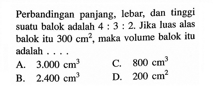 Perbandingan panjang, lebar, dan tinggi suatu balok adalah 4:3:2. Jika luas alas balok itu 300 cm^2, maka volume balok itu adalah ....