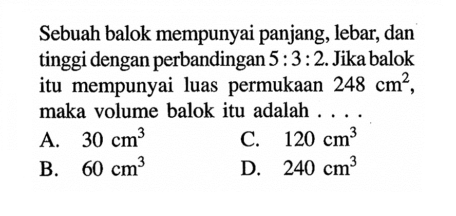 Sebuah balok mempunyai panjang, lebar, dan tinggi dengan perbandingan  5:3:2. Jika balok itu mempunyai luas permukaan  248 cm^2 , maka volume balok itu adalah ...
