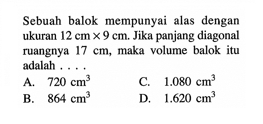 Sebuah balok mempunyai alas dengan ukuran 12 cm x 9 cm. Jika panjang diagonal ruangnya 17cm, maka volume balok itu adalah....