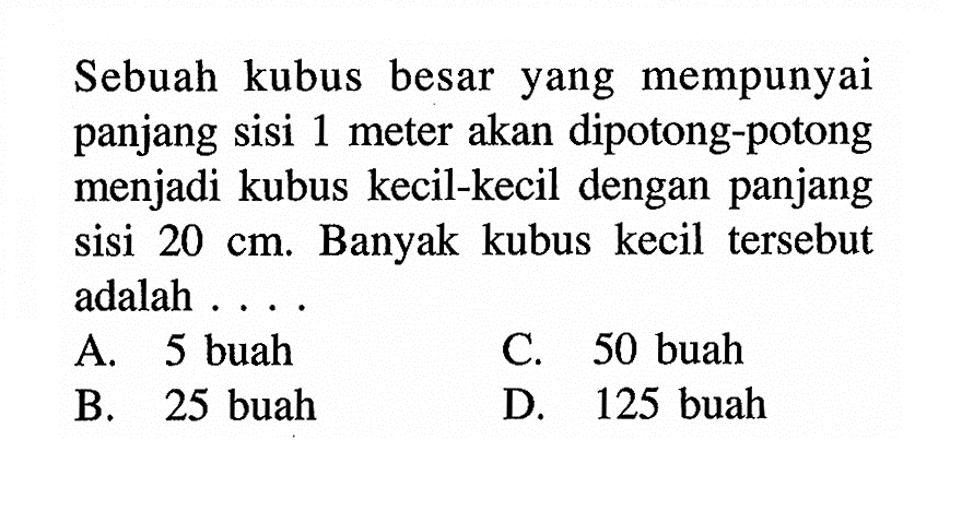 Sebuah kubus besar yang mempunyai panjang sisi 1 meter akan dipotong-potong menjadi kubus kecil-kecil dengan panjang sisi 20 cm. Banyak kubus kecil tersebut adalah . . . .