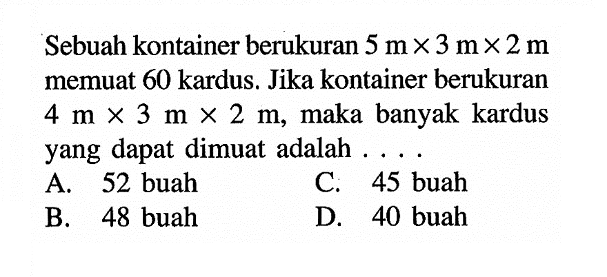 Sebuah kontainer berukuran 5 m x 3 m x 2 m memuat 60 kardus. Jika kontainer berukuran 4 m x 3 m x 2 m, maka banyak kardus yang dapat dimuat adalah ....